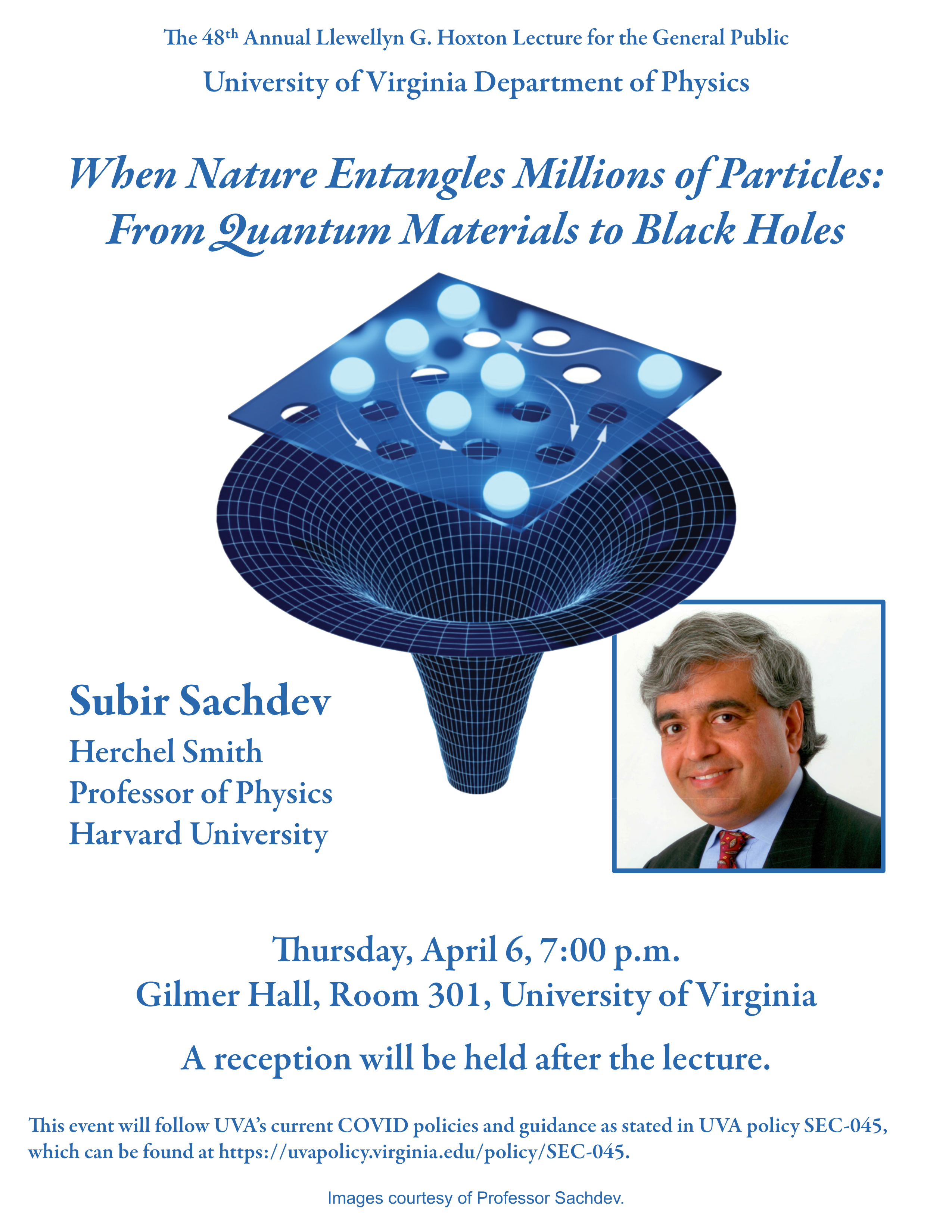 The 48th Annual Llewellyn G.Hoxton Lecture for the General Public  Subir Sachdev Herchel Smith Professor of Physics Harvard University  Thursday, April 6, 7:00 p.m. GilmerHall, Room301, University of Virginia A reception will be held after the lecture.  This event will follow UVAÃÂÃÂÃÂÃÂÃÂÃÂÃÂÃÂ¢ÃÂÃÂÃÂÃÂÃÂÃÂÃÂÃÂÃÂÃÂÃÂÃÂÃÂÃÂÃÂÃÂs current COVID policies and guidance as stated in UVA policy SEC-045, which can be found at https://uvapolicy.virginia.edu/policy/SEC-045.